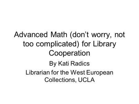 Advanced Math (don’t worry, not too complicated) for Library Cooperation By Kati Radics Librarian for the West European Collections, UCLA.