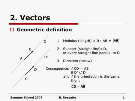 Summer School 2007B. Rossetto1 2. Vectors  Geometric definition 1 - Modulus (length) > 0 : AB = 2 - Support (straight line): D, or every straight line.