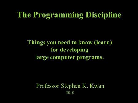 The Programming Discipline Professor Stephen K. Kwan 2010 Things you need to know (learn) for developing large computer programs.
