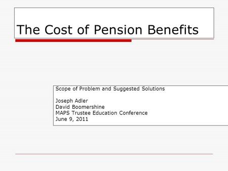 1 The Cost of Pension Benefits Scope of Problem and Suggested Solutions Joseph Adler David Boomershine MAPS Trustee Education Conference June 9, 2011.