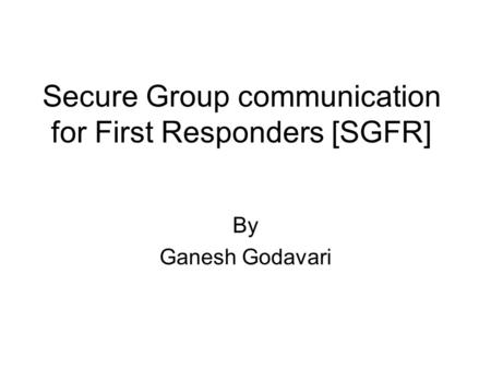Secure Group communication for First Responders [SGFR] By Ganesh Godavari.