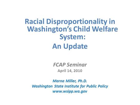 Racial Disproportionality in Washington’s Child Welfare System: An Update FCAP Seminar April 14, 2010 Marna Miller, Ph.D. Washington State Institute for.