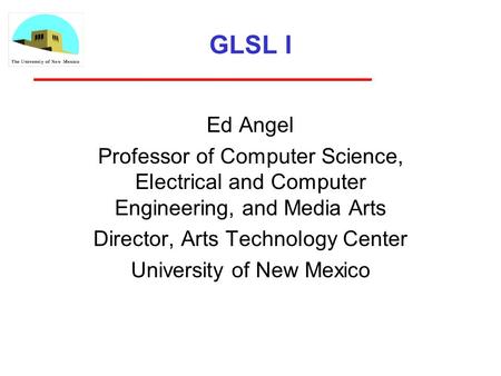 GLSL I Ed Angel Professor of Computer Science, Electrical and Computer Engineering, and Media Arts Director, Arts Technology Center University of New Mexico.