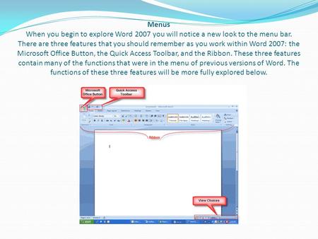 Menus When you begin to explore Word 2007 you will notice a new look to the menu bar. There are three features that you should remember as you work within.