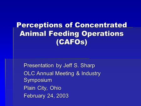 Perceptions of Concentrated Animal Feeding Operations (CAFOs) Presentation by Jeff S. Sharp OLC Annual Meeting & Industry Symposium Plain City, Ohio February.