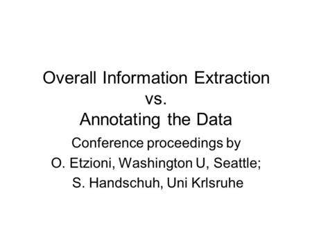 Overall Information Extraction vs. Annotating the Data Conference proceedings by O. Etzioni, Washington U, Seattle; S. Handschuh, Uni Krlsruhe.