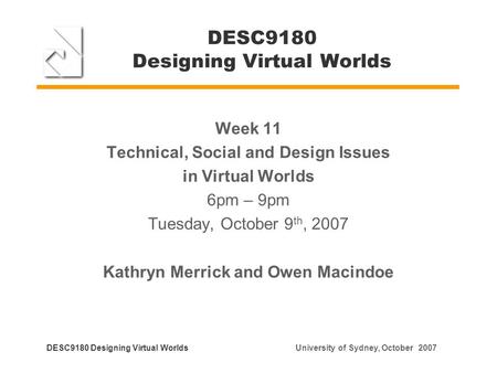DESC9180 Designing Virtual Worlds Week 11 Technical, Social and Design Issues in Virtual Worlds 6pm – 9pm Tuesday, October 9 th, 2007 Kathryn Merrick and.