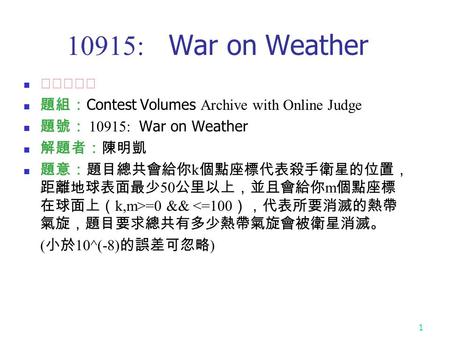 1 10915: War on Weather ★★☆☆☆ 題組： Contest Volumes Archive with Online Judge 題號： 10915: War on Weather 解題者：陳明凱 題意：題目總共會給你 k 個點座標代表殺手衛星的位置， 距離地球表面最少 50 公里以上，並且會給你.
