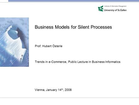 Business Models for Silent Processes Prof. Hubert Österle Trends in e-Commerce, Public Lecture in Business Informatics Vienna, January 14 th, 2008.