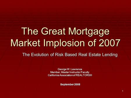 1 The Great Mortgage Market Implosion of 2007 The Evolution of Risk Based Real Estate Lending George W. Lawrence Member, Master Instructor Faculty California.