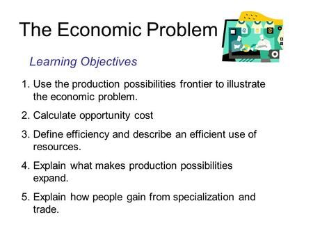 The Economic Problem Learning Objectives 1.Use the production possibilities frontier to illustrate the economic problem. 2.Calculate opportunity cost.