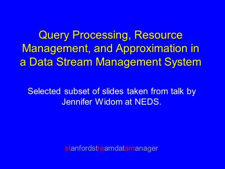 Query Processing, Resource Management, and Approximation in a Data Stream Management System Selected subset of slides taken from talk by Jennifer Widom.