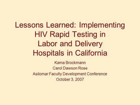 Lessons Learned: Implementing HIV Rapid Testing in Labor and Delivery Hospitals in California Kama Brockmann Carol Dawson Rose Asilomar Faculty Development.