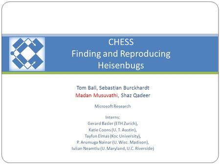 CHESS Finding and Reproducing Heisenbugs Tom Ball, Sebastian Burckhardt Madan Musuvathi, Shaz Qadeer Microsoft Research Interns: Gerard Basler (ETH Zurich),