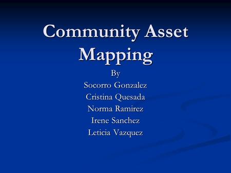 Community Asset Mapping By Socorro Gonzalez Cristina Quesada Norma Ramirez Irene Sanchez Leticia Vazquez.