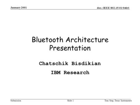 Doc.: IEEE 802.15-01/046r1 Submission January 2001 Tom Siep, Texas InstrumentsSlide 1 Bluetooth Architecture Presentation Chatschik Bisdikian IBM Research.