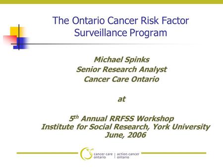 The Ontario Cancer Risk Factor Surveillance Program Michael Spinks Senior Research Analyst Cancer Care Ontario at 5 th Annual RRFSS Workshop Institute.