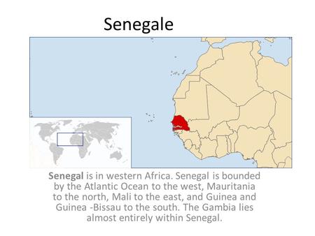 Senegale Senegal is in western Africa. Senegal is bounded by the Atlantic Ocean to the west, Mauritania to the north, Mali to the east, and Guinea and.
