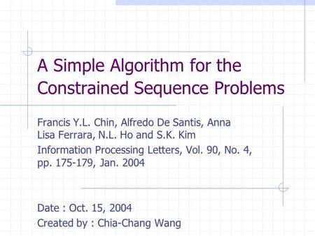 A Simple Algorithm for the Constrained Sequence Problems Francis Y.L. Chin, Alfredo De Santis, Anna Lisa Ferrara, N.L. Ho and S.K. Kim Information Processing.