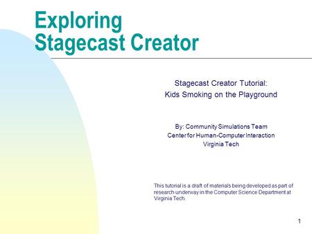 1 Exploring Stagecast Creator Stagecast Creator Tutorial: Kids Smoking on the Playground By: Community Simulations Team Center for Human-Computer Interaction.