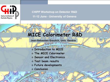 CHIPP June 2008Jean-Sébastien Graulich MICE Calorimeter R&D Jean-Sebastien Graulich, Univ. Genève o o Introduction to MICE o o The MICE Calorimeter o o.