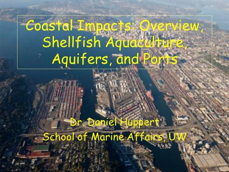 Dr. Daniel Huppert School of Marine Affairs, UW Coastal Impacts: Overview, Shellfish Aquaculture, Aquifers, and Ports.