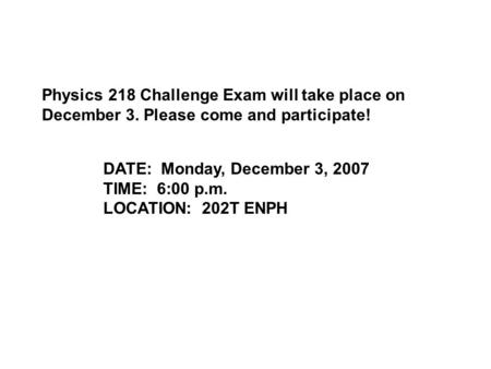 Physics 218 Challenge Exam will take place on December 3. Please come and participate! DATE: Monday, December 3, 2007 TIME: 6:00 p.m. LOCATION: 202T ENPH.