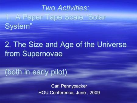 Two Activities: 1. A Paper Tape Scale “Solar System” 2. The Size and Age of the Universe from Supernovae (both in early pilot) Carl Pennypacker HOU Conference,