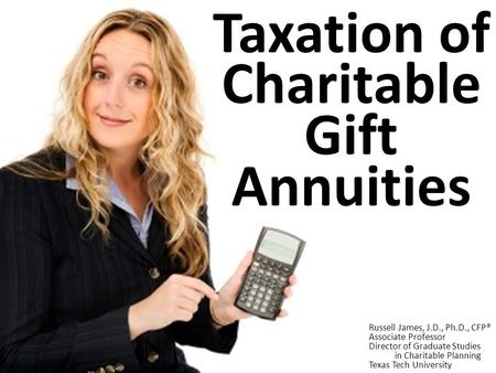 Taxation of Charitable Gift Annuities Russell James, J.D., Ph.D., CFP® Associate Professor Director of Graduate Studies in Charitable Planning Texas Tech.