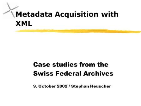 Metadata Acquisition with XML Case studies from the Swiss Federal Archives 9. October 2002 / Stephan Heuscher.