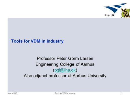 March 2009Tools for VDM in Industry1 Professor Peter Gorm Larsen Engineering College of Aarhus  Also adjunct professor at Aarhus.