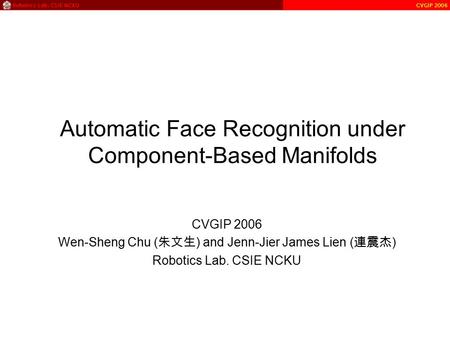 Automatic Face Recognition under Component-Based Manifolds CVGIP 2006 Wen-Sheng Chu ( 朱文生 ) and Jenn-Jier James Lien ( 連震杰 ) Robotics Lab. CSIE NCKU.