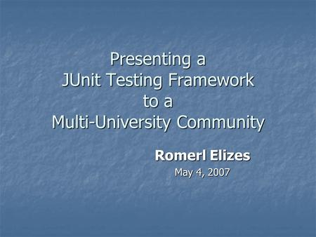 Presenting a JUnit Testing Framework to a Multi-University Community Romerl Elizes May 4, 2007.
