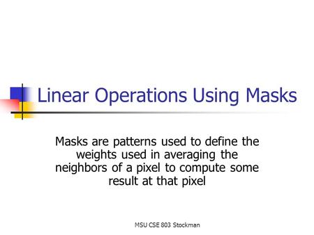MSU CSE 803 Stockman Linear Operations Using Masks Masks are patterns used to define the weights used in averaging the neighbors of a pixel to compute.