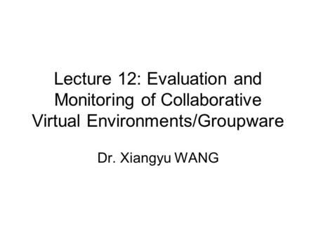Lecture 12: Evaluation and Monitoring of Collaborative Virtual Environments/Groupware Dr. Xiangyu WANG.