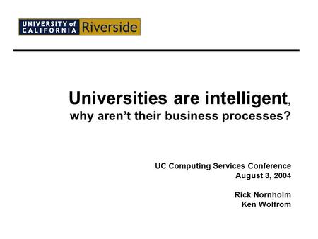 Universities are intelligent, why aren’t their business processes? UC Computing Services Conference August 3, 2004 Rick Nornholm Ken Wolfrom.