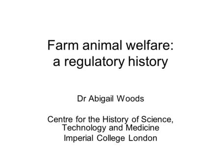 Farm animal welfare: a regulatory history Dr Abigail Woods Centre for the History of Science, Technology and Medicine Imperial College London.