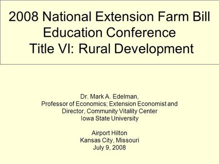 2008 National Extension Farm Bill Education Conference Title VI: Rural Development Dr. Mark A. Edelman, Professor of Economics; Extension Economist and.