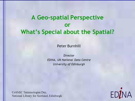 A Geo-spatial Perspective or What’s Special about the Spatial? Peter Burnhill Director EDINA, UK National Data Centre University of Edinburgh CoSMiC Terminologies.