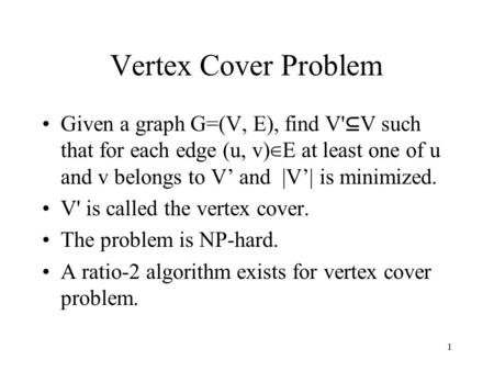 1 Vertex Cover Problem Given a graph G=(V, E), find V' ⊆ V such that for each edge (u, v) ∈ E at least one of u and v belongs to V’ and |V’| is minimized.
