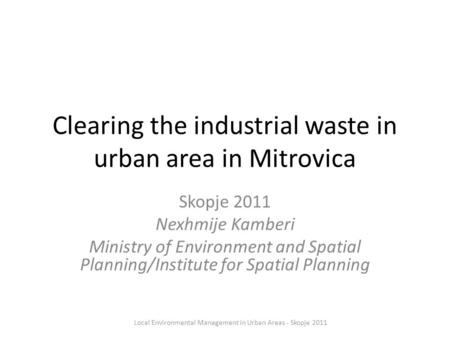 Clearing the industrial waste in urban area in Mitrovica Skopje 2011 Nexhmije Kamberi Ministry of Environment and Spatial Planning/Institute for Spatial.