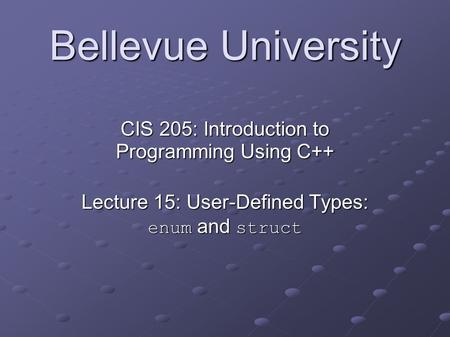 Bellevue University CIS 205: Introduction to Programming Using C++ Lecture 15: User-Defined Types: enum and struct.