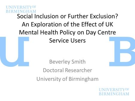 Social Inclusion or Further Exclusion? An Exploration of the Effect of UK Mental Health Policy on Day Centre Service Users Beverley Smith Doctoral Researcher.