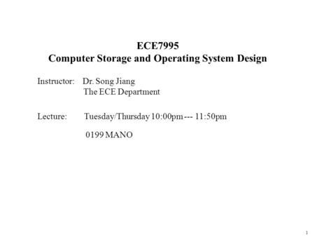 1 ECE7995 Computer Storage and Operating System Design Instructor: Dr. Song Jiang The ECE Department Lecture: Tuesday/Thursday 10:00pm --- 11:50pm 0199.