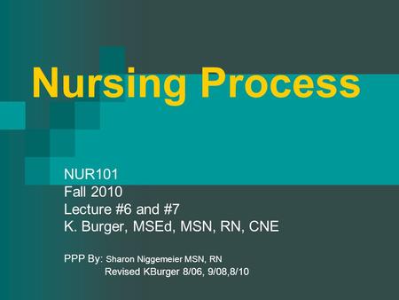 Nursing Process NUR101 Fall 2010 Lecture #6 and #7 K. Burger, MSEd, MSN, RN, CNE PPP By: Sharon Niggemeier MSN, RN Revised KBurger 8/06, 9/08,8/10.
