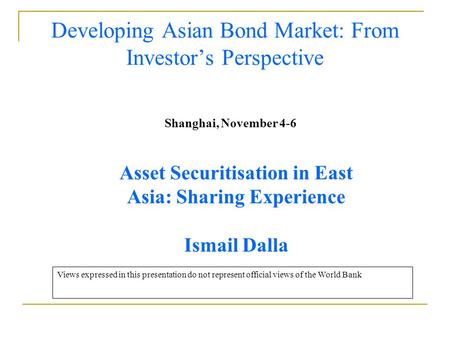 Developing Asian Bond Market: From Investor’s Perspective Shanghai, November 4-6 Asset Securitisation in East Asia: Sharing Experience Ismail Dalla Views.