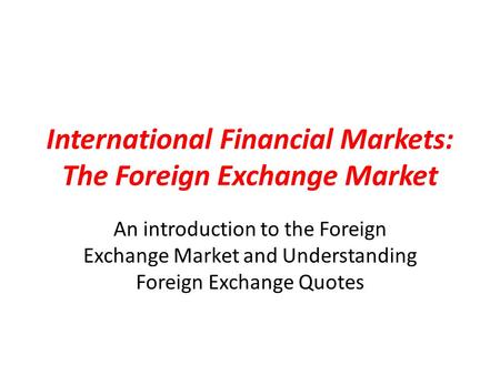International Financial Markets: The Foreign Exchange Market An introduction to the Foreign Exchange Market and Understanding Foreign Exchange Quotes.