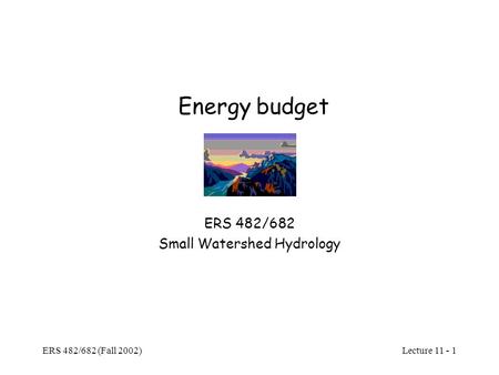 Lecture 11 - 1 ERS 482/682 (Fall 2002) Energy budget ERS 482/682 Small Watershed Hydrology.