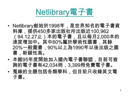 1 Netlibrary 電子書 Netlibrary 創始於 1998 年，是世界知名的電子書資 料庫，提供 450 多家出版社所出版近 100,962 （ 94.12.27 止）本的電子書，且以每月 2,000 本的 速度增加中。其中 80% 屬於學術性圖書，其餘 20% 一般圖書， 90% 以上為.