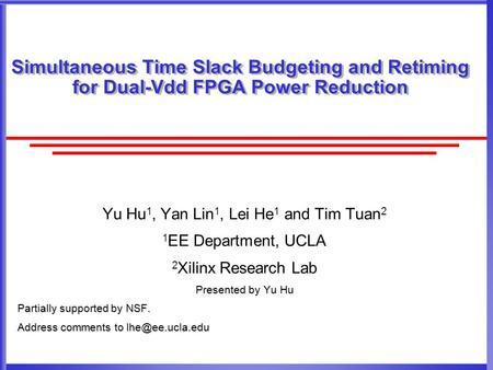 Simultaneous Time Slack Budgeting and Retiming for Dual-Vdd FPGA Power Reduction Yu Hu 1, Yan Lin 1, Lei He 1 and Tim Tuan 2 1 EE Department, UCLA 2 Xilinx.
